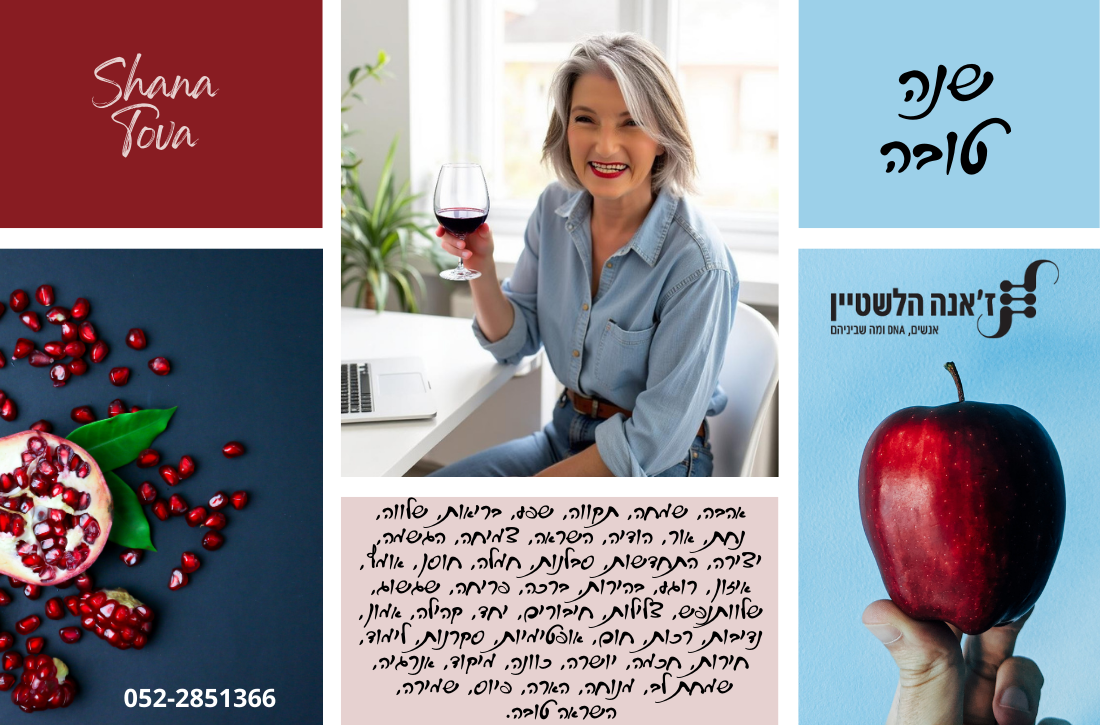ברכת שנה טובה בעיצוב קולאז' צבעוני. עליון שמאלי בורדו עם הכיתוב Shana Tova, מתחת רימון חצוי וגרגרים פזורים. במרכז אישה בוגרת עם שיער אפור קצר מחייכת ומחזיקה כוס יין אדום ליד מחשב ועציץ. בצד ימין רקע תכלת עם הכיתוב "שנה טובה". מתחתיו תפוח אדום מוחזק ביד ולצידו לוגו "ז'אנה הלשטיין - אנשים, דנ״א ומה שביניהם". בתחתית המרכז פסקת מילים של ברכות בכתב יד. בפינה שמאלית תחתונה מספר טלפון 052-2851366. אווירה חמה, חגיגית ומזמינה.